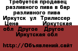 Требуется продавец разливного пива в бар разливного пива. Иркутск, ул. Трилиссер › Цена ­ 15 000 - Иркутская обл. Другое » Другое   . Иркутская обл.